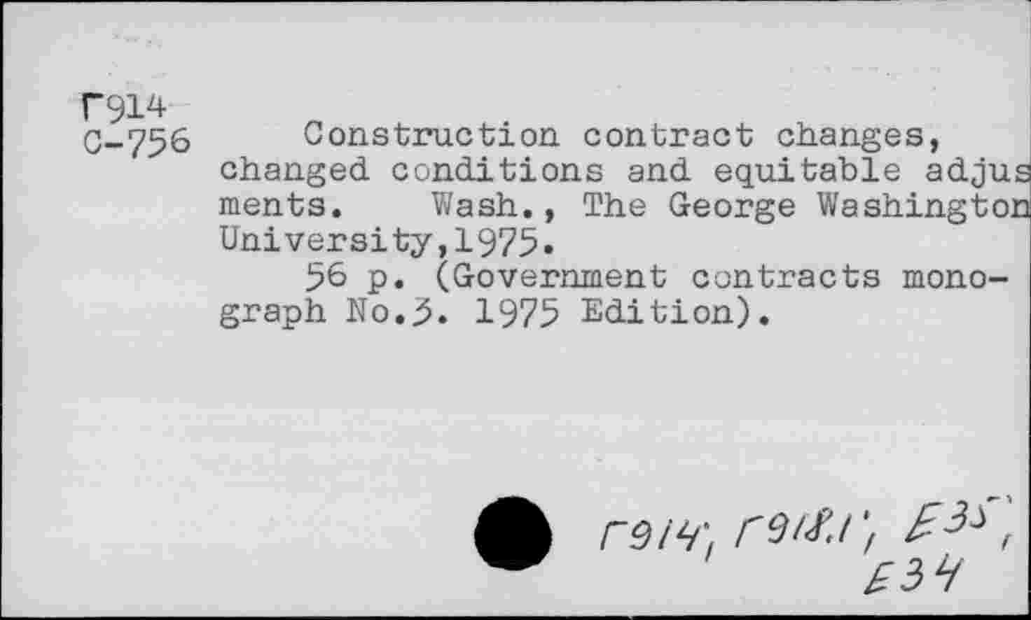 ﻿r914
C-756 Construction contract changes, changed conditions and equitable adjus ments. Wash., The George Washington University,1975•
56 p. (Government contracts monograph No.5. 1975 Edition).